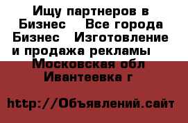 Ищу партнеров в Бизнес  - Все города Бизнес » Изготовление и продажа рекламы   . Московская обл.,Ивантеевка г.
